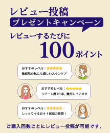 レビュー投稿 プレゼントキャンペーン レビューするたびに100ポイントプレゼント おすすめレベル：☆☆☆☆☆ 敏感肌の私にも嬉しいスキンケア。おすすめレベル：☆☆☆☆☆ リピート歴10年、愛用しています。 おすすめレベル：☆☆☆☆☆ しっとりうるおう！保湿力抜群！ ご購入回数ごとにレビュー投稿が可能です。